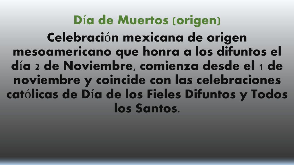 Día de Muertos (origen) Celebración mexicana de origen mesoamericano que honra a los difuntos el día 2 de Noviembre, comienza desde el 1 de noviembre y coincide con las celebraciones católicas de Día de los Fieles Difuntos y Todos los Santos.