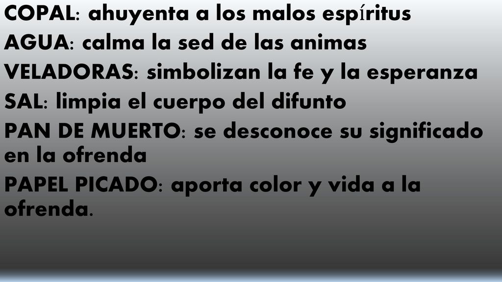 COPAL: ahuyenta a los malos espíritus AGUA: calma la sed de las animas VELADORAS: simbolizan la fe y la esperanza SAL: limpia el cuerpo del difunto PAN DE MUERTO: se desconoce su significado en la ofrenda PAPEL PICADO: aporta color y vida a la ofrenda.