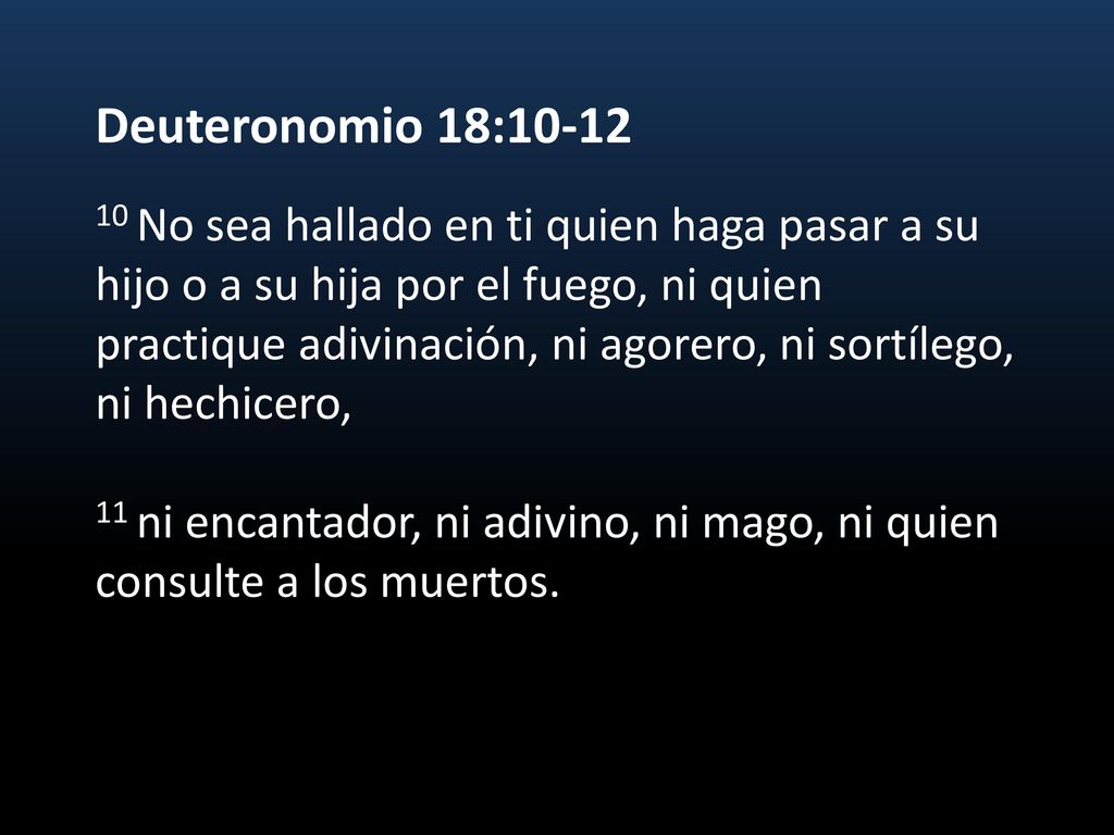 Deuteronomio 18: No sea hallado en ti quien haga pasar a su hijo o a su hija por el fuego, ni quien practique adivinación, ni agorero, ni sortílego, ni hechicero, 11 ni encantador, ni adivino, ni mago, ni quien consulte a los muertos.