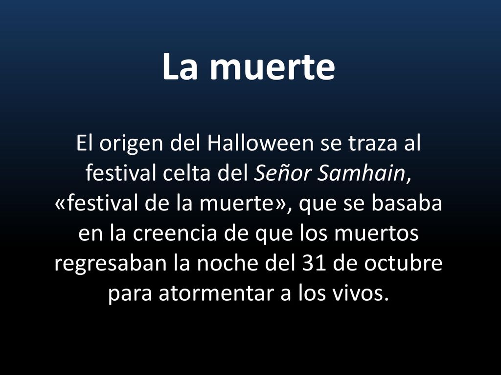 La muerte El origen del Halloween se traza al festival celta del Señor Samhain, «festival de la muerte», que se basaba en la creencia de que los muertos regresaban la noche del 31 de octubre para atormentar a los vivos.