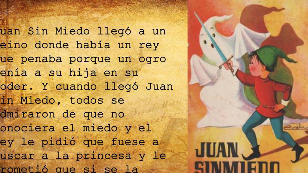 Juan Sin Miedo llegó a un reino donde había un rey que penaba porque un ogro tenía a su hija en su poder. Y cuando llegó Juan Sin Miedo, todos se admiraron de que no conociera el miedo y el rey le pidió que fuese a buscar a la princesa y le prometió que si se la traía se la daría en matrimonio. Y Juan se fue a la cueva del ogro y cuando salió el ogro, como Juan no conocía el miedo, luchó con él, lo venció y rescató a la hija del rey.