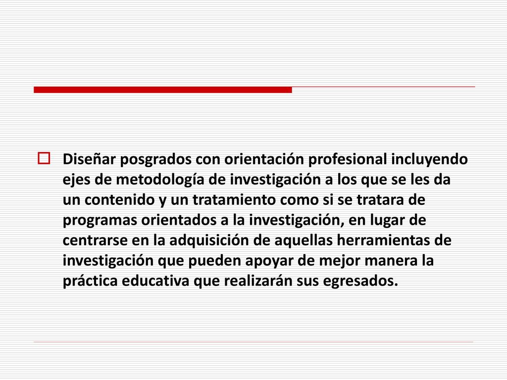 Diseñar posgrados con orientación profesional incluyendo ejes de metodología de investigación a los que se les da un contenido y un tratamiento como si se tratara de programas orientados a la investigación, en lugar de centrarse en la adquisición de aquellas herramientas de investigación que pueden apoyar de mejor manera la práctica educativa que realizarán sus egresados.