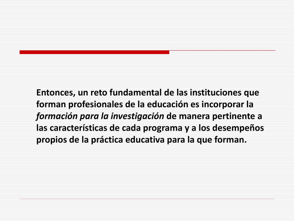Entonces, un reto fundamental de las instituciones que forman profesionales de la educación es incorporar la formación para la investigación de manera pertinente a las características de cada programa y a los desempeños propios de la práctica educativa para la que forman.