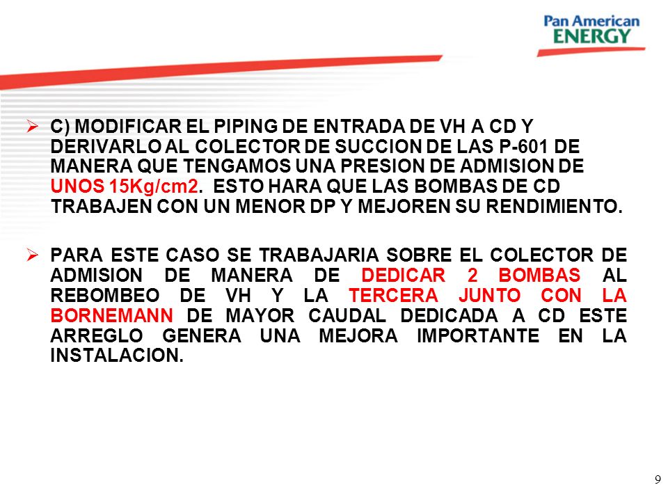 C) MODIFICAR EL PIPING DE ENTRADA DE VH A CD Y DERIVARLO AL COLECTOR DE SUCCION DE LAS P-601 DE MANERA QUE TENGAMOS UNA PRESION DE ADMISION DE UNOS 15Kg/cm2. ESTO HARA QUE LAS BOMBAS DE CD TRABAJEN CON UN MENOR DP Y MEJOREN SU RENDIMIENTO.