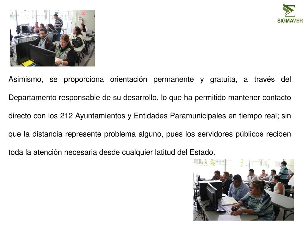 Asimismo, se proporciona orientación permanente y gratuita, a través del Departamento responsable de su desarrollo, lo que ha permitido mantener contacto directo con los 212 Ayuntamientos y Entidades Paramunicipales en tiempo real; sin que la distancia represente problema alguno, pues los servidores públicos reciben toda la atención necesaria desde cualquier latitud del Estado.