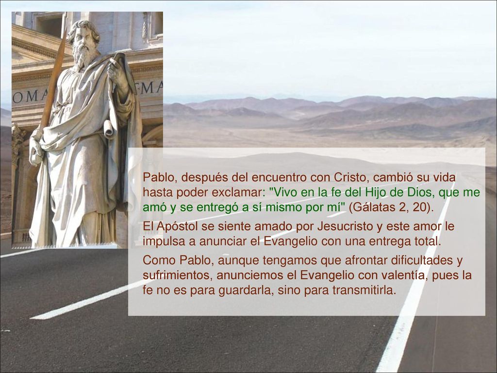 Pablo, después del encuentro con Cristo, cambió su vida hasta poder exclamar: Vivo en la fe del Hijo de Dios, que me amó y se entregó a sí mismo por mí (Gálatas 2, 20).