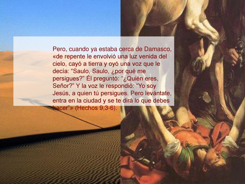 Pero, cuando ya estaba cerca de Damasco, «de repente le envolvió una luz venida del cielo, cayó a tierra y oyó una voz que le decía: Saulo, Saulo, ¿por qué me persigues Él preguntó: ¿Quién eres, Señor Y la voz le respondió: Yo soy Jesús, a quien tú persigues.