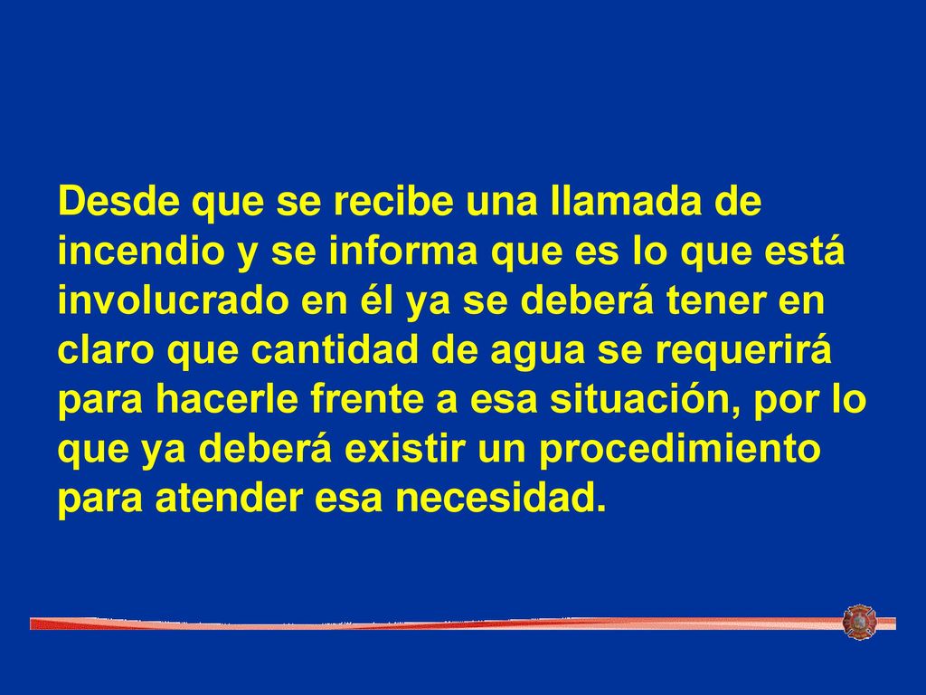 Desde que se recibe una llamada de incendio y se informa que es lo que está involucrado en él ya se deberá tener en claro que cantidad de agua se requerirá para hacerle frente a esa situación, por lo que ya deberá existir un procedimiento para atender esa necesidad.