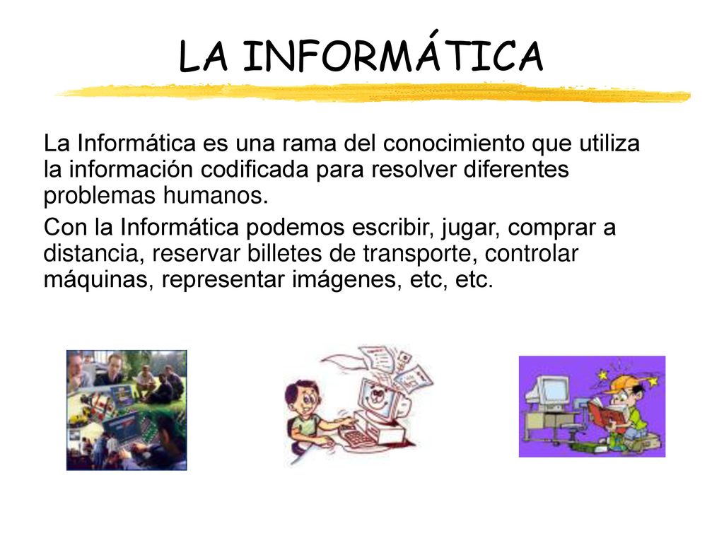 LA INFORMÁTICA La Informática es una rama del conocimiento que utiliza la información codificada para resolver diferentes problemas humanos.