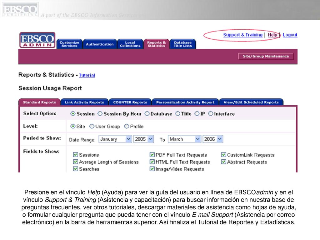 Presione en el vínculo Help (Ayuda) para ver la guía del usuario en línea de EBSCOadmin y en el vínculo Support & Training (Asistencia y capacitación) para buscar información en nuestra base de preguntas frecuentes, ver otros tutoriales, descargar materiales de asistencia como hojas de ayuda, o formular cualquier pregunta que pueda tener con el vínculo  Support (Asistencia por correo electrónico) en la barra de herramientas superior.