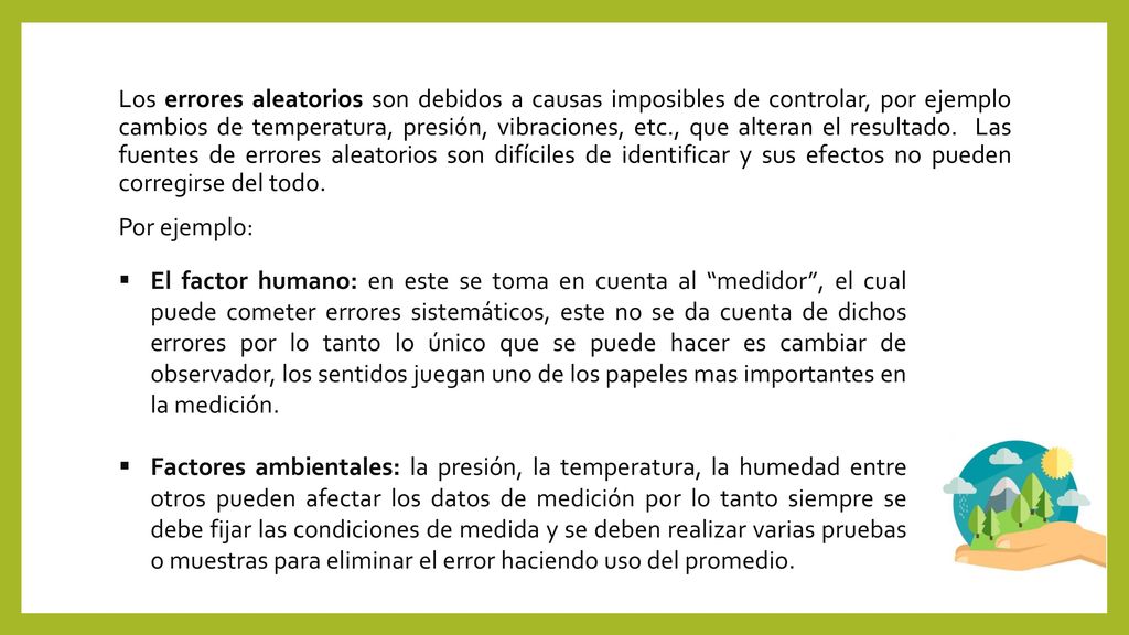 Los errores aleatorios son debidos a causas imposibles de controlar, por ejemplo cambios de temperatura, presión, vibraciones, etc., que alteran el resultado. Las fuentes de errores aleatorios son difíciles de identificar y sus efectos no pueden corregirse del todo. Por ejemplo:
