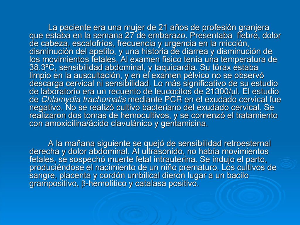 La paciente era una mujer de 21 años de profesión granjera que estaba en la semana 27 de embarazo. Presentaba fiebre, dolor de cabeza, escalofríos, frecuencia y urgencia en la micción, disminución del apetito, y una historia de diarrea y disminución de los movimientos fetales. Al examen físico tenía una temperatura de 38.3ºC, sensibilidad abdominal, y taquicardia. Su tórax estaba limpio en la auscultación, y en el examen pélvico no se observó descarga cervical ni sensibilidad. Lo más significativo de su estudio de laboratorio era un recuento de leucocitos de 21300/l. El estudio de Chlamydia trachomatis mediante PCR en el exudado cervical fue negativo. No se realizó cultivo bacteriano del exudado cervical. Se realizaron dos tomas de hemocultivos, y se comenzó el tratamiento con amoxicilina/ácido clavulánico y gentamicina.