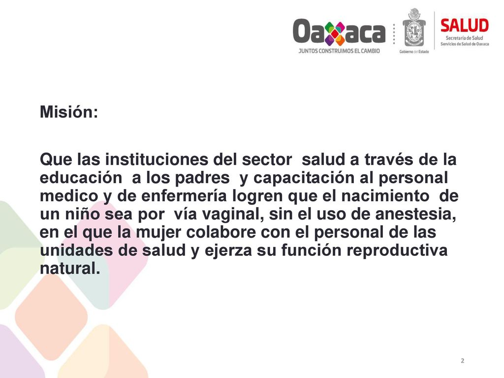 Misión: Que las instituciones del sector salud a través de la educación a los padres y capacitación al personal medico y de enfermería logren que el nacimiento de un niño sea por vía vaginal, sin el uso de anestesia, en el que la mujer colabore con el personal de las unidades de salud y ejerza su función reproductiva natural.