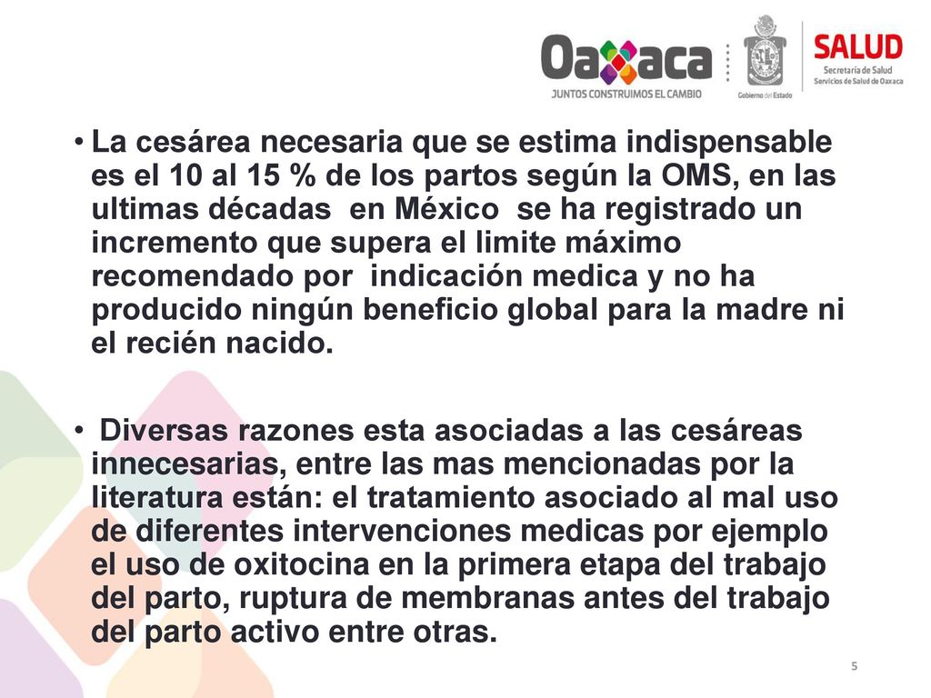La cesárea necesaria que se estima indispensable es el 10 al 15 % de los partos según la OMS, en las ultimas décadas en México se ha registrado un incremento que supera el limite máximo recomendado por indicación medica y no ha producido ningún beneficio global para la madre ni el recién nacido.
