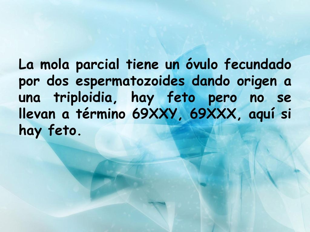 La mola parcial tiene un óvulo fecundado por dos espermatozoides dando origen a una triploidia, hay feto pero no se llevan a término 69XXY, 69XXX, aquí si hay feto.