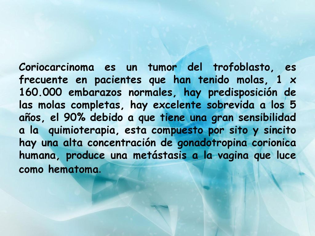 Coriocarcinoma es un tumor del trofoblasto, es frecuente en pacientes que han tenido molas, 1 x embarazos normales, hay predisposición de las molas completas, hay excelente sobrevida a los 5 años, el 90% debido a que tiene una gran sensibilidad a la quimioterapia, esta compuesto por sito y sincito hay una alta concentración de gonadotropina corionica humana, produce una metástasis a la vagina que luce como hematoma.