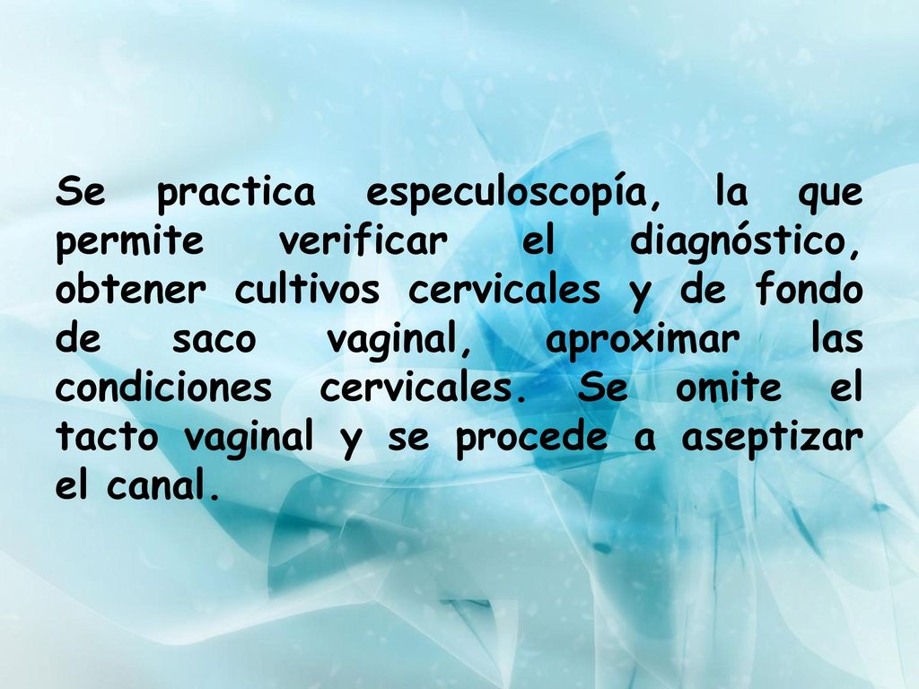 Se practica especuloscopía, la que permite verificar el diagnóstico, obtener cultivos cervicales y de fondo de saco vaginal, aproximar las condiciones cervicales.