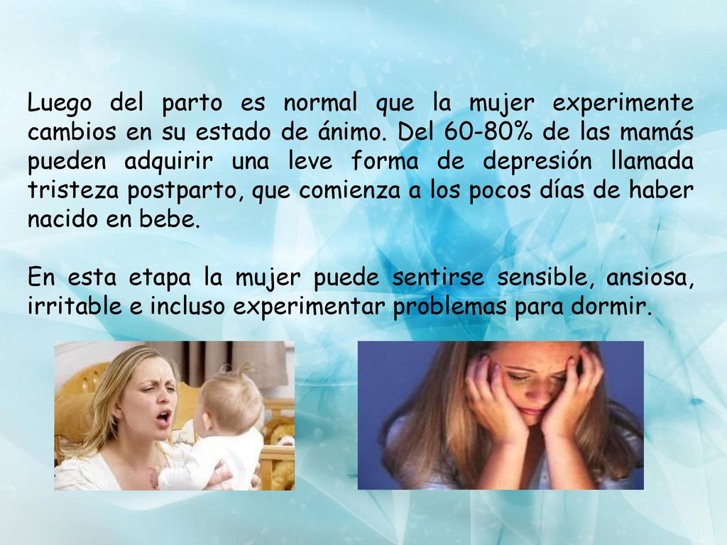 Luego del parto es normal que la mujer experimente cambios en su estado de ánimo. Del 60-80% de las mamás pueden adquirir una leve forma de depresión llamada tristeza postparto, que comienza a los pocos días de haber nacido en bebe.