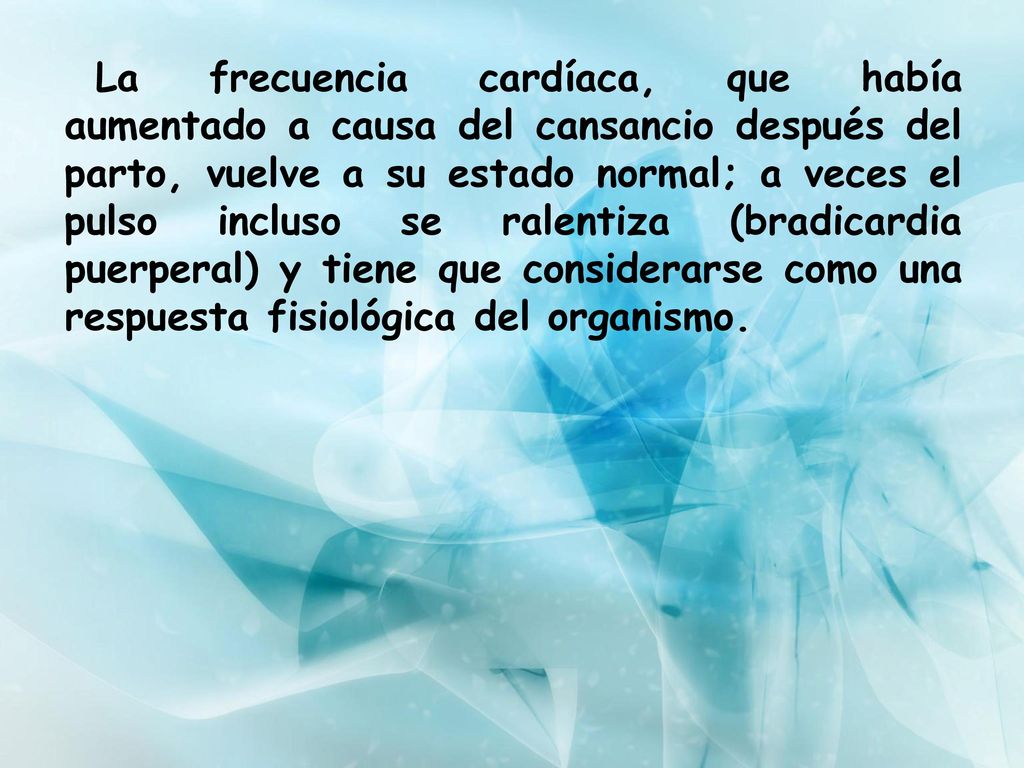 La frecuencia cardíaca, que había aumentado a causa del cansancio después del parto, vuelve a su estado normal; a veces el pulso incluso se ralentiza (bradicardia puerperal) y tiene que considerarse como una respuesta fisiológica del organismo.