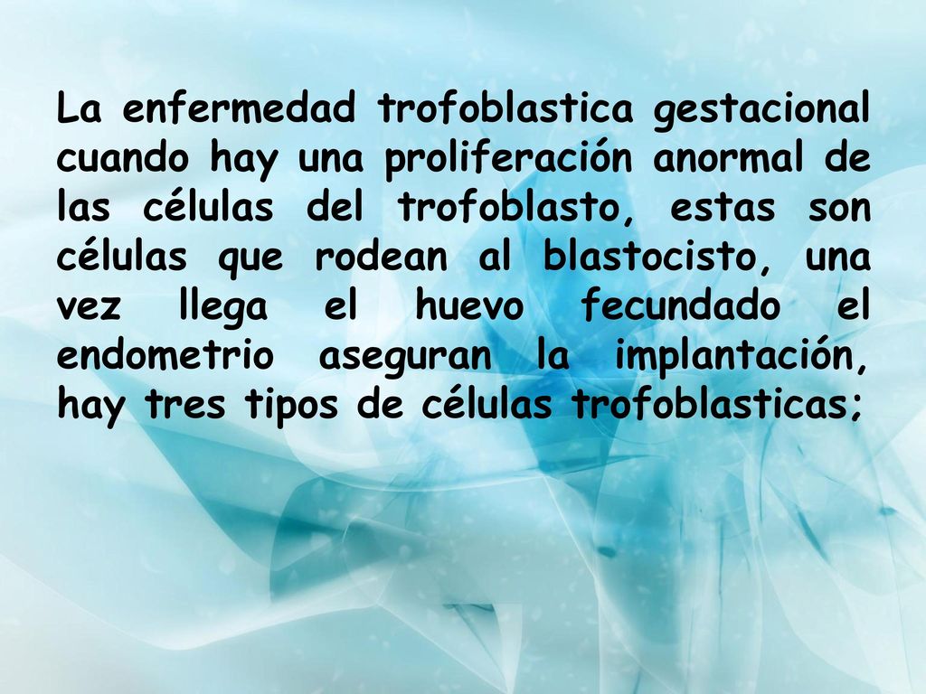 La enfermedad trofoblastica gestacional cuando hay una proliferación anormal de las células del trofoblasto, estas son células que rodean al blastocisto, una vez llega el huevo fecundado el endometrio aseguran la implantación, hay tres tipos de células trofoblasticas;