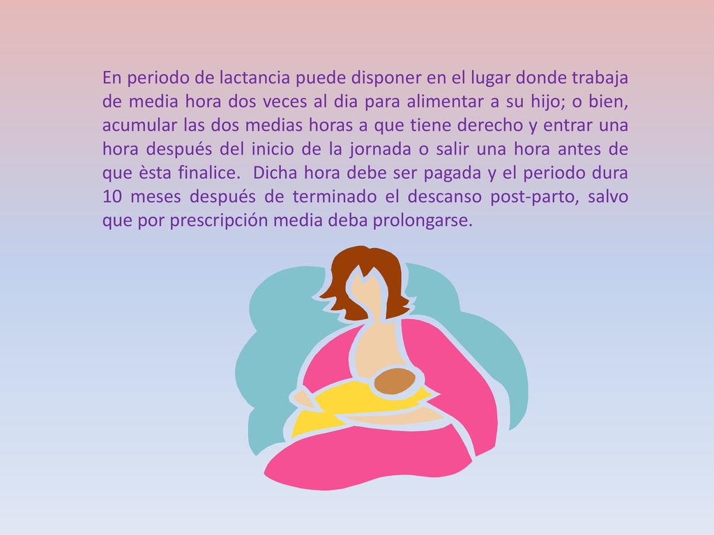 En periodo de lactancia puede disponer en el lugar donde trabaja de media hora dos veces al dia para alimentar a su hijo; o bien, acumular las dos medias horas a que tiene derecho y entrar una hora después del inicio de la jornada o salir una hora antes de que èsta finalice.