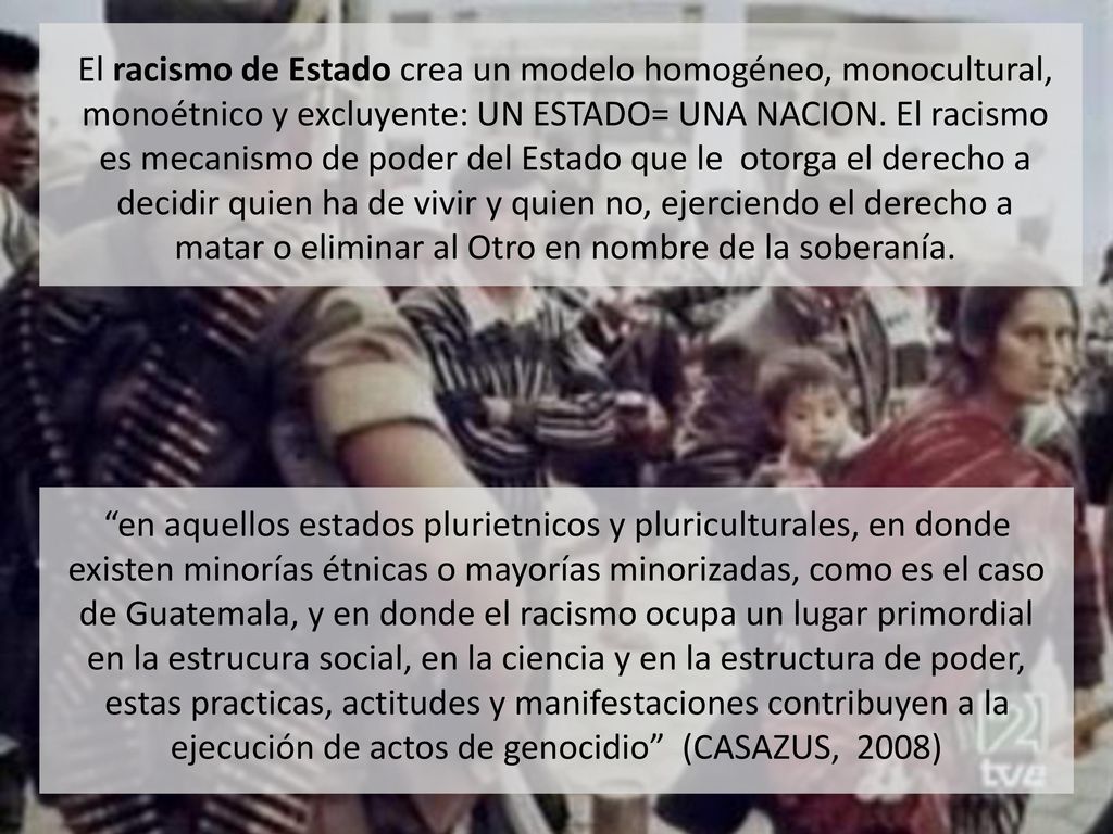 El racismo de Estado crea un modelo homogéneo, monocultural, monoétnico y excluyente: UN ESTADO= UNA NACION. El racismo es mecanismo de poder del Estado que le otorga el derecho a decidir quien ha de vivir y quien no, ejerciendo el derecho a matar o eliminar al Otro en nombre de la soberanía.