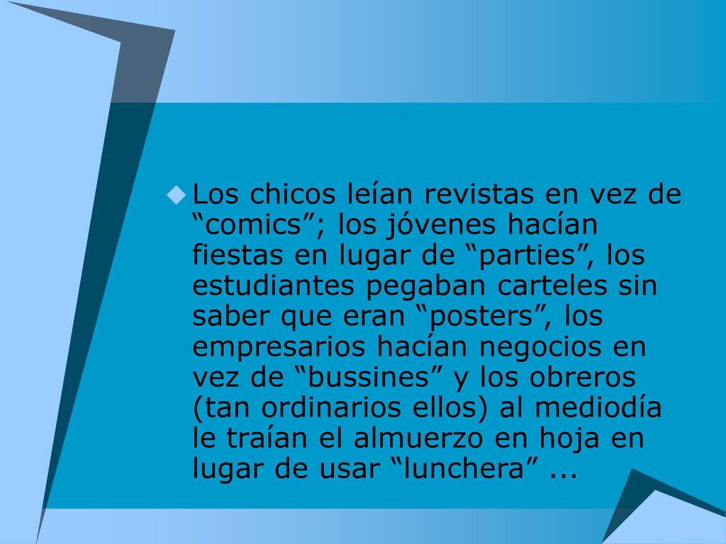 Los chicos leían revistas en vez de comics ; los jóvenes hacían fiestas en lugar de parties , los estudiantes pegaban carteles sin saber que eran posters , los empresarios hacían negocios en vez de bussines y los obreros (tan ordinarios ellos) al mediodía le traían el almuerzo en hoja en lugar de usar lunchera ...