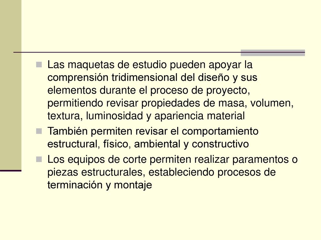 Las maquetas de estudio pueden apoyar la comprensión tridimensional del diseño y sus elementos durante el proceso de proyecto, permitiendo revisar propiedades de masa, volumen, textura, luminosidad y apariencia material