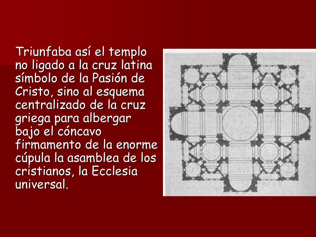 Triunfaba así el templo no ligado a la cruz latina símbolo de la Pasión de Cristo, sino al esquema centralizado de la cruz griega para albergar bajo el cóncavo firmamento de la enorme cúpula la asamblea de los cristianos, la Ecclesia universal.