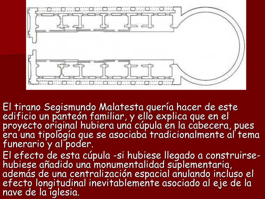 El tirano Segismundo Malatesta quería hacer de este edificio un panteón familiar, y ello explica que en el proyecto original hubiera una cúpula en la cabecera, pues era una tipología que se asociaba tradicionalmente al tema funerario y al poder.