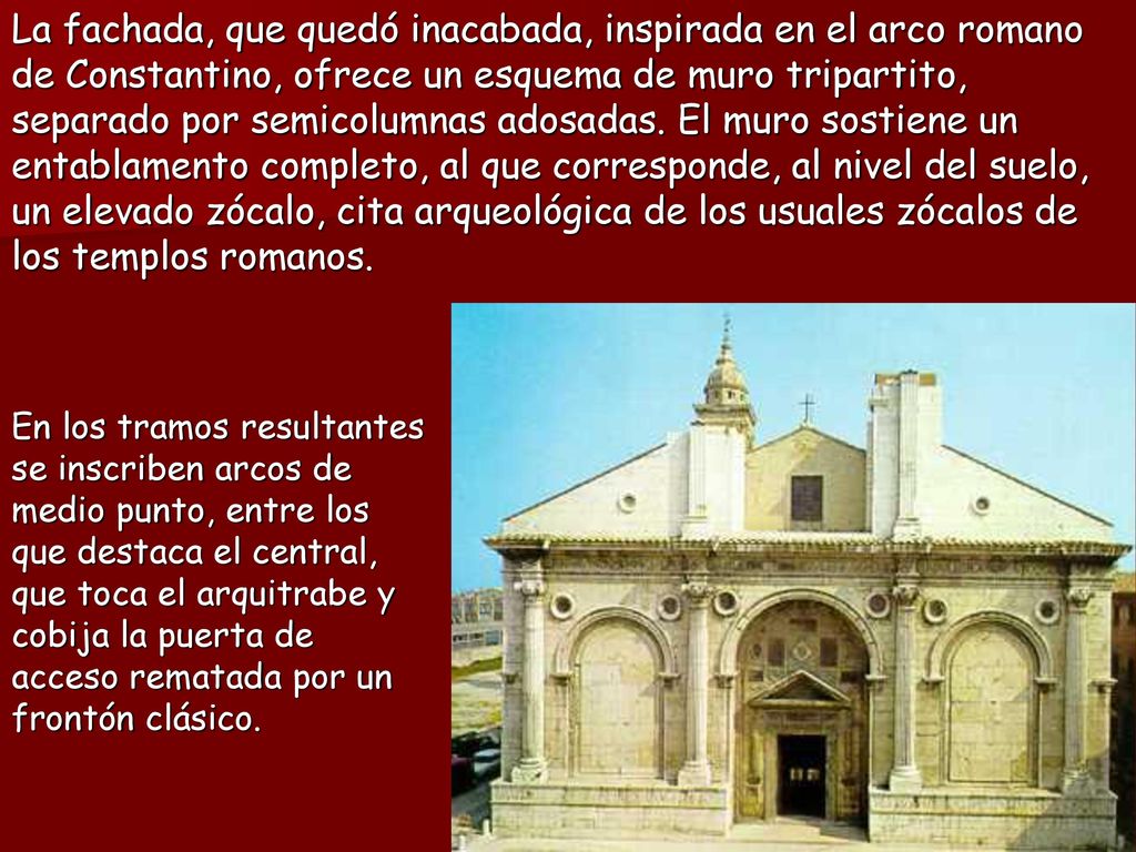 La fachada, que quedó inacabada, inspirada en el arco romano de Constantino, ofrece un esquema de muro tripartito, separado por semicolumnas adosadas. El muro sostiene un entablamento completo, al que corresponde, al nivel del suelo, un elevado zócalo, cita arqueológica de los usuales zócalos de los templos romanos.