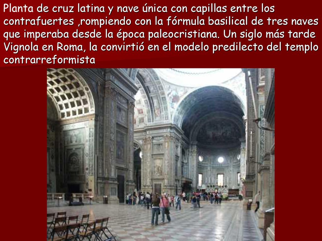 Planta de cruz latina y nave única con capillas entre los contrafuertes ,rompiendo con la fórmula basilical de tres naves que imperaba desde la época paleocristiana.