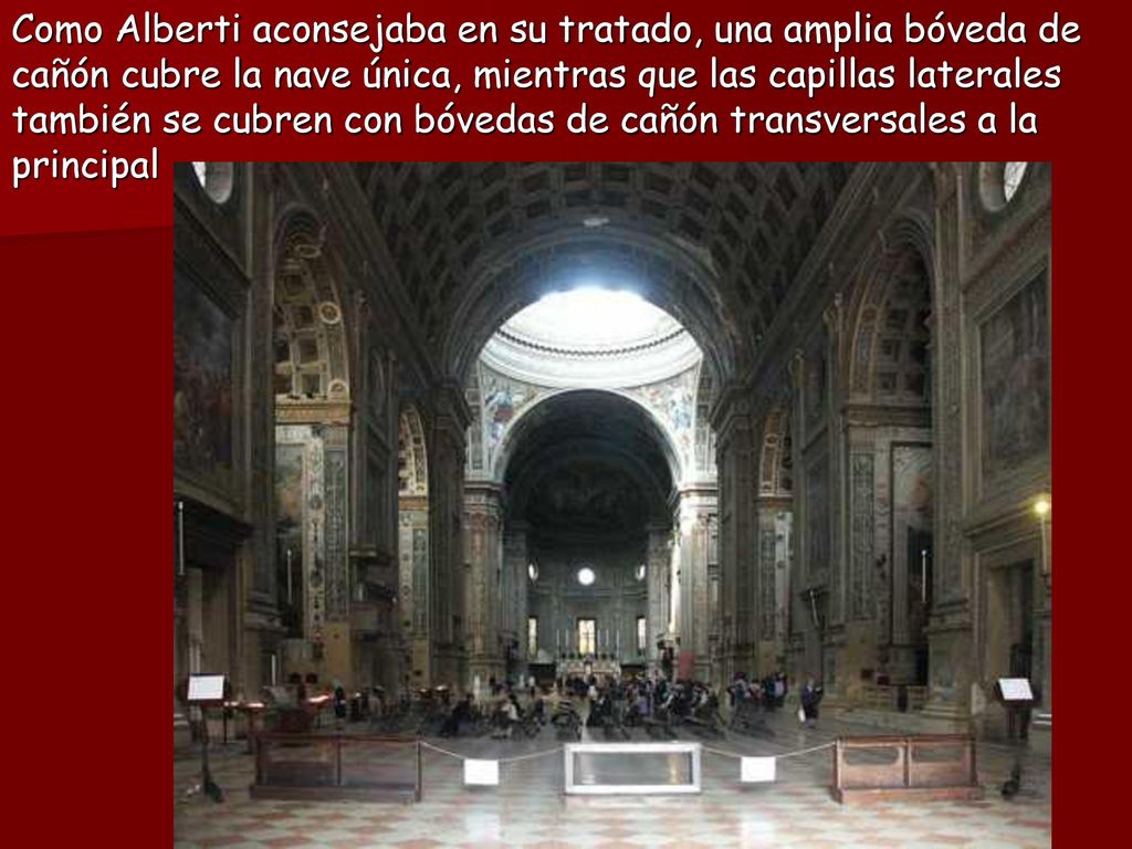 Como Alberti aconsejaba en su tratado, una amplia bóveda de cañón cubre la nave única, mientras que las capillas laterales también se cubren con bóvedas de cañón transversales a la principal