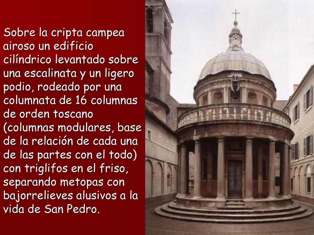 Sobre la cripta campea airoso un edificio cilíndrico levantado sobre una escalinata y un ligero podio, rodeado por una columnata de 16 columnas de orden toscano (columnas modulares, base de la relación de cada una de las partes con el todo) con triglifos en el friso, separando metopas con bajorrelieves alusivos a la vida de San Pedro.