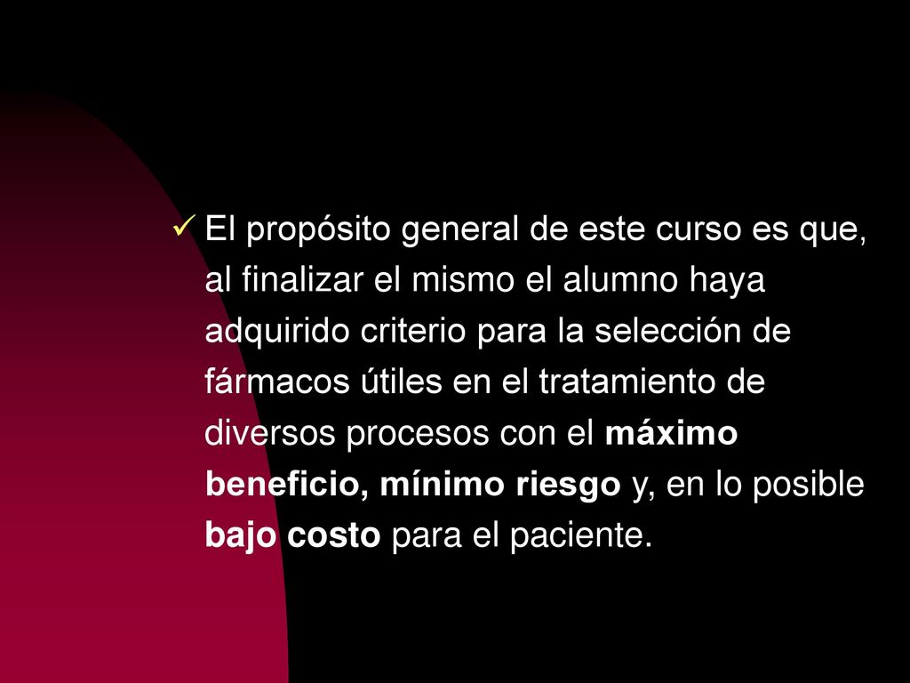 El propósito general de este curso es que, al finalizar el mismo el alumno haya adquirido criterio para la selección de fármacos útiles en el tratamiento de diversos procesos con el máximo beneficio, mínimo riesgo y, en lo posible bajo costo para el paciente.