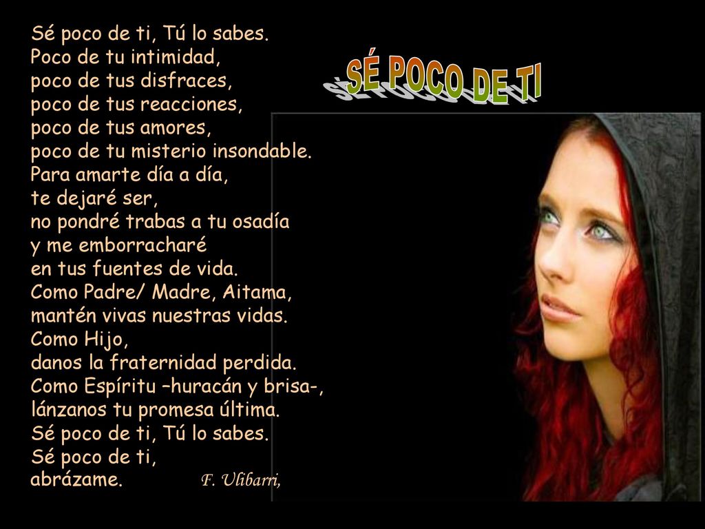 Sé poco de ti, Tú lo sabes. Poco de tu intimidad, poco de tus disfraces, poco de tus reacciones, poco de tus amores, poco de tu misterio insondable. Para amarte día a día, te dejaré ser, no pondré trabas a tu osadía y me emborracharé en tus fuentes de vida. Como Padre/ Madre, Aitama, mantén vivas nuestras vidas. Como Hijo, danos la fraternidad perdida. Como Espíritu –huracán y brisa-, lánzanos tu promesa última. Sé poco de ti, Tú lo sabes. Sé poco de ti, abrázame. F. Ulibarri,