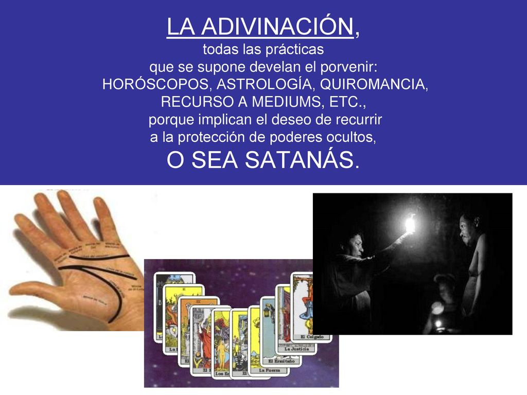 LA ADIVINACIÓN, todas las prácticas que se supone develan el porvenir: HORÓSCOPOS, ASTROLOGÍA, QUIROMANCIA, RECURSO A MEDIUMS, ETC., porque implican el deseo de recurrir a la protección de poderes ocultos, O SEA SATANÁS.