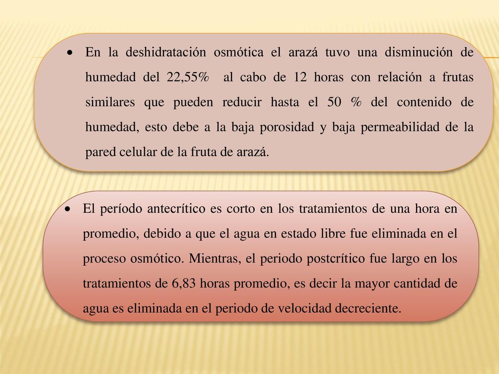 En la deshidratación osmótica el arazá tuvo una disminución de humedad del 22,55% al cabo de 12 horas con relación a frutas similares que pueden reducir hasta el 50 % del contenido de humedad, esto debe a la baja porosidad y baja permeabilidad de la pared celular de la fruta de arazá.