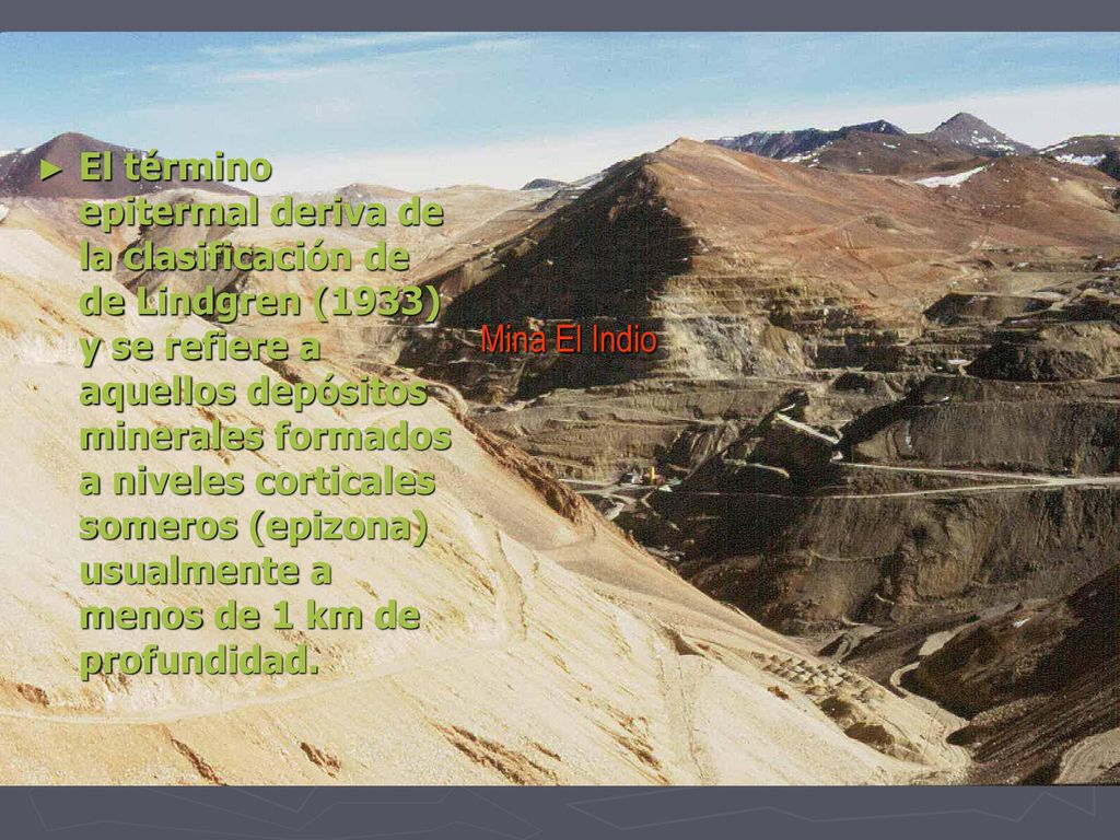 El término epitermal deriva de la clasificación de de Lindgren (1933) y se refiere a aquellos depósitos minerales formados a niveles corticales someros (epizona) usualmente a menos de 1 km de profundidad.