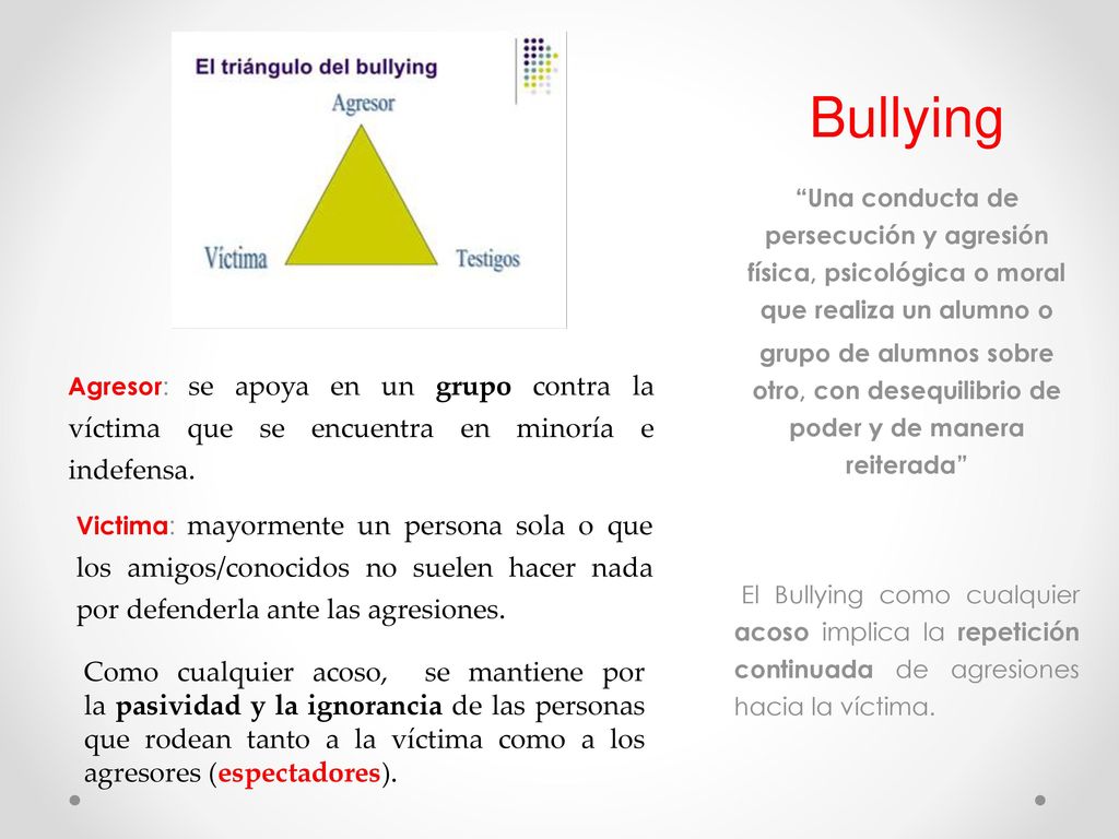 Bullying Una conducta de persecución y agresión física, psicológica o moral que realiza un alumno o.