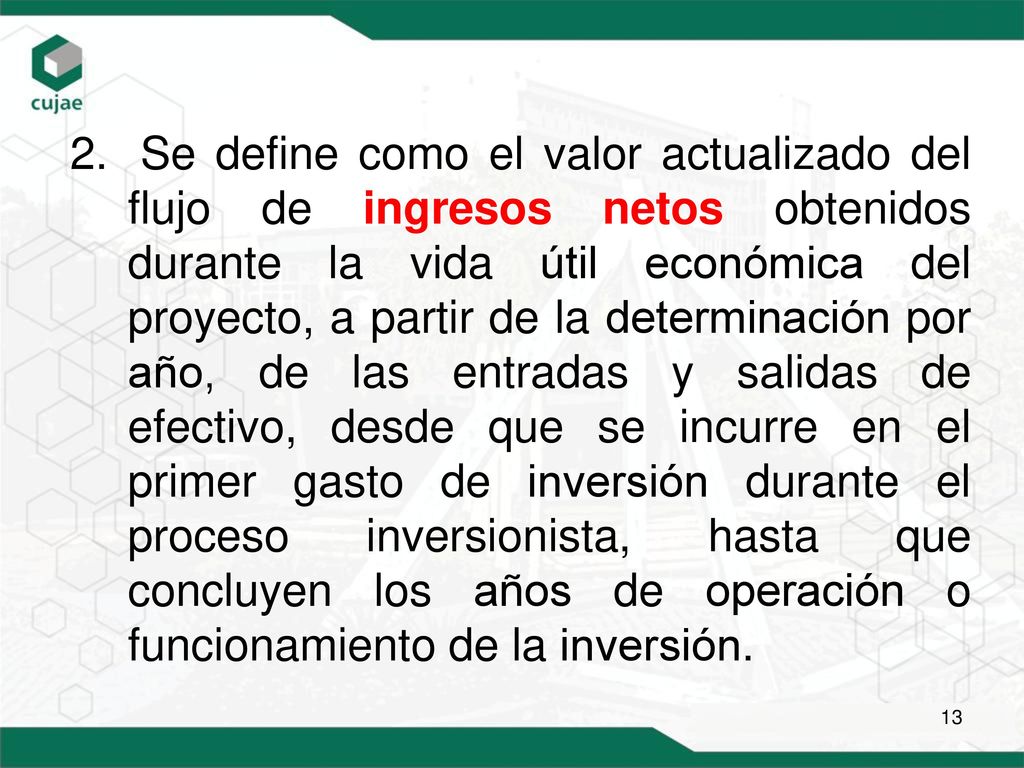 Se define como el valor actualizado del flujo de ingresos netos obtenidos durante la vida útil económica del proyecto, a partir de la determinación por año, de las entradas y salidas de efectivo, desde que se incurre en el primer gasto de inversión durante el proceso inversionista, hasta que concluyen los años de operación o funcionamiento de la inversión.