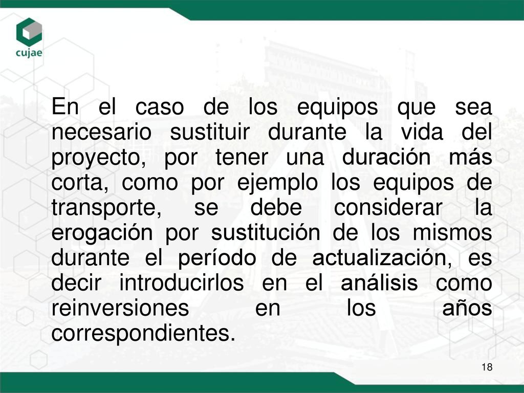 En el caso de los equipos que sea necesario sustituir durante la vida del proyecto, por tener una duración más corta, como por ejemplo los equipos de transporte, se debe considerar la erogación por sustitución de los mismos durante el período de actualización, es decir introducirlos en el análisis como reinversiones en los años correspondientes.