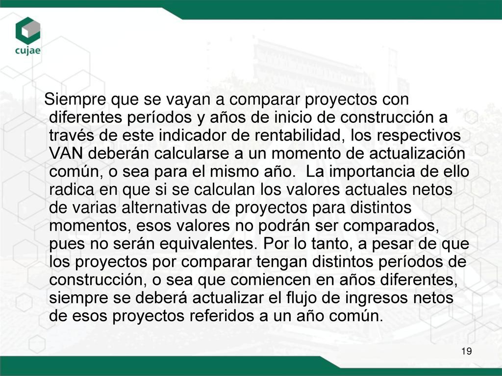 Siempre que se vayan a comparar proyectos con diferentes períodos y años de inicio de construcción a través de este indicador de rentabilidad, los respectivos VAN deberán calcularse a un momento de actualización común, o sea para el mismo año.