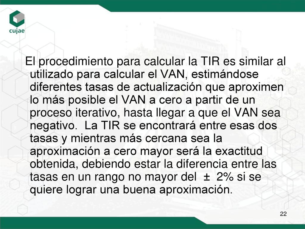 El procedimiento para calcular la TIR es similar al utilizado para calcular el VAN, estimándose diferentes tasas de actualización que aproximen lo más posible el VAN a cero a partir de un proceso iterativo, hasta llegar a que el VAN sea negativo.
