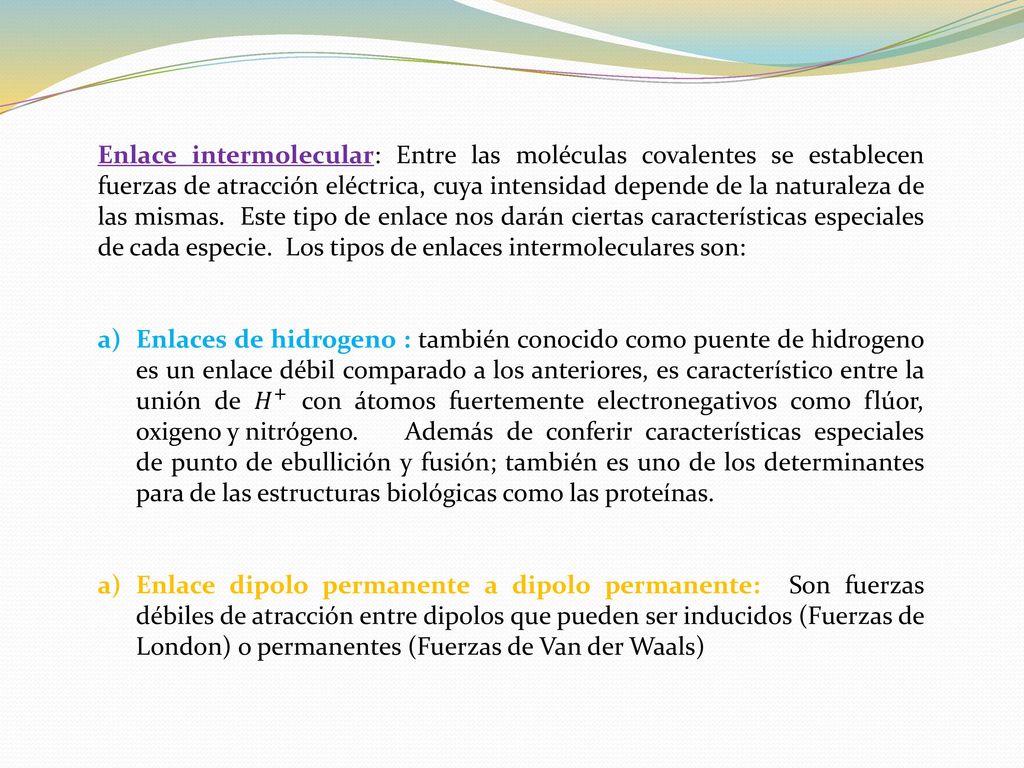 Enlace intermolecular: Entre las moléculas covalentes se establecen fuerzas de atracción eléctrica, cuya intensidad depende de la naturaleza de las mismas. Este tipo de enlace nos darán ciertas características especiales de cada especie. Los tipos de enlaces intermoleculares son: