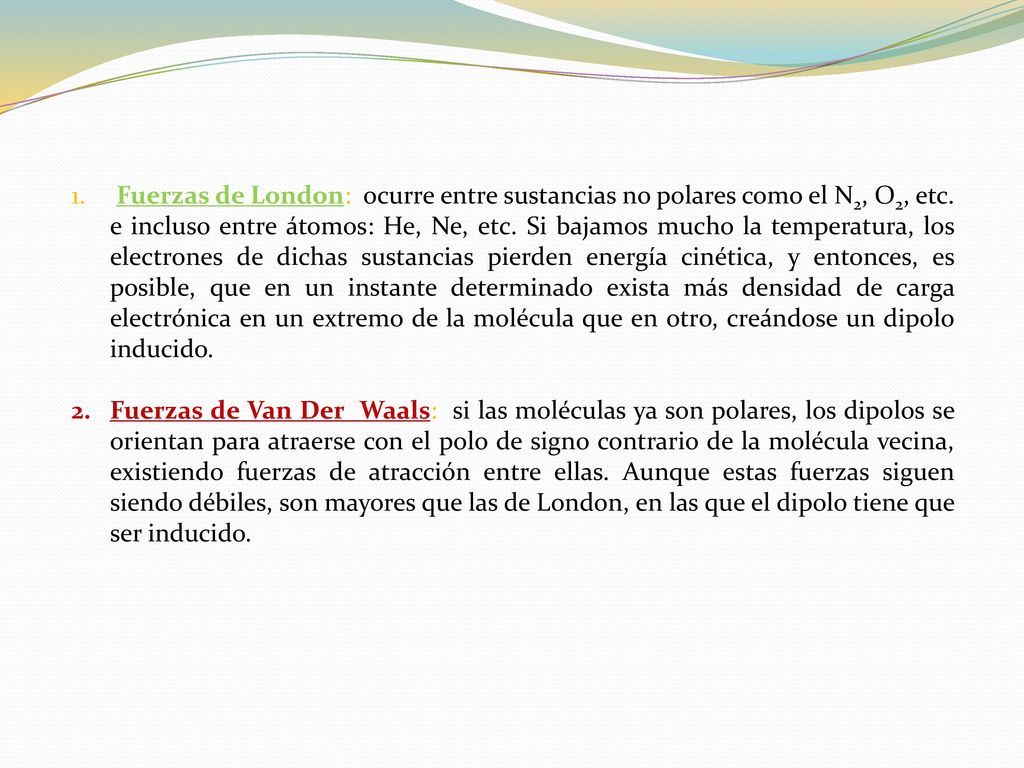 Fuerzas de London: ocurre entre sustancias no polares como el N2, O2, etc. e incluso entre átomos: He, Ne, etc. Si bajamos mucho la temperatura, los electrones de dichas sustancias pierden energía cinética, y entonces, es posible, que en un instante determinado exista más densidad de carga electrónica en un extremo de la molécula que en otro, creándose un dipolo inducido.