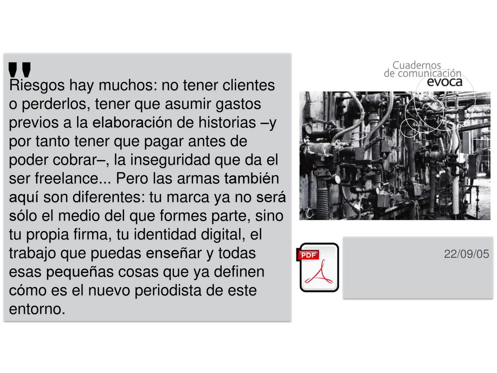 Riesgos hay muchos: no tener clientes o perderlos, tener que asumir gastos previos a la elaboración de historias –y por tanto tener que pagar antes de poder cobrar–, la inseguridad que da el ser freelance... Pero las armas también aquí son diferentes: tu marca ya no será sólo el medio del que formes parte, sino tu propia firma, tu identidad digital, el trabajo que puedas enseñar y todas esas pequeñas cosas que ya definen cómo es el nuevo periodista de este entorno.