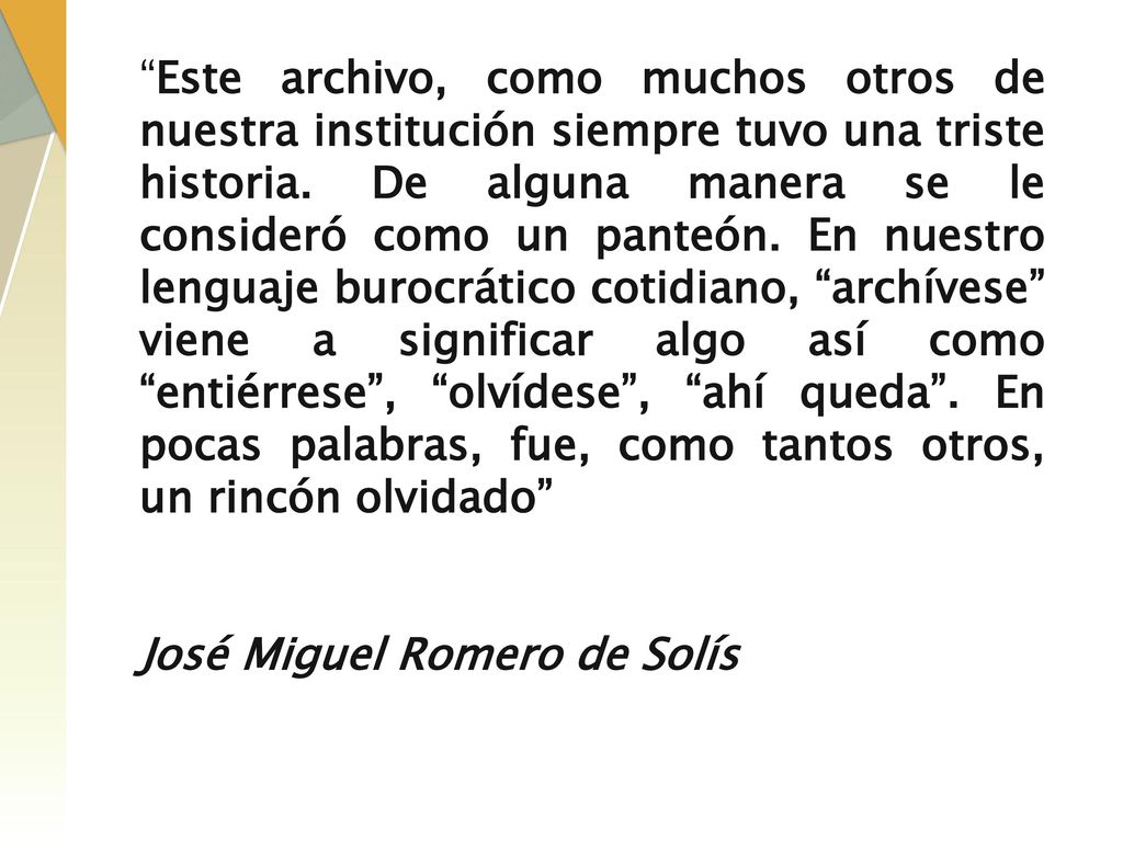 Este archivo, como muchos otros de nuestra institución siempre tuvo una triste historia. De alguna manera se le consideró como un panteón. En nuestro lenguaje burocrático cotidiano, archívese viene a significar algo así como entiérrese , olvídese , ahí queda . En pocas palabras, fue, como tantos otros, un rincón olvidado