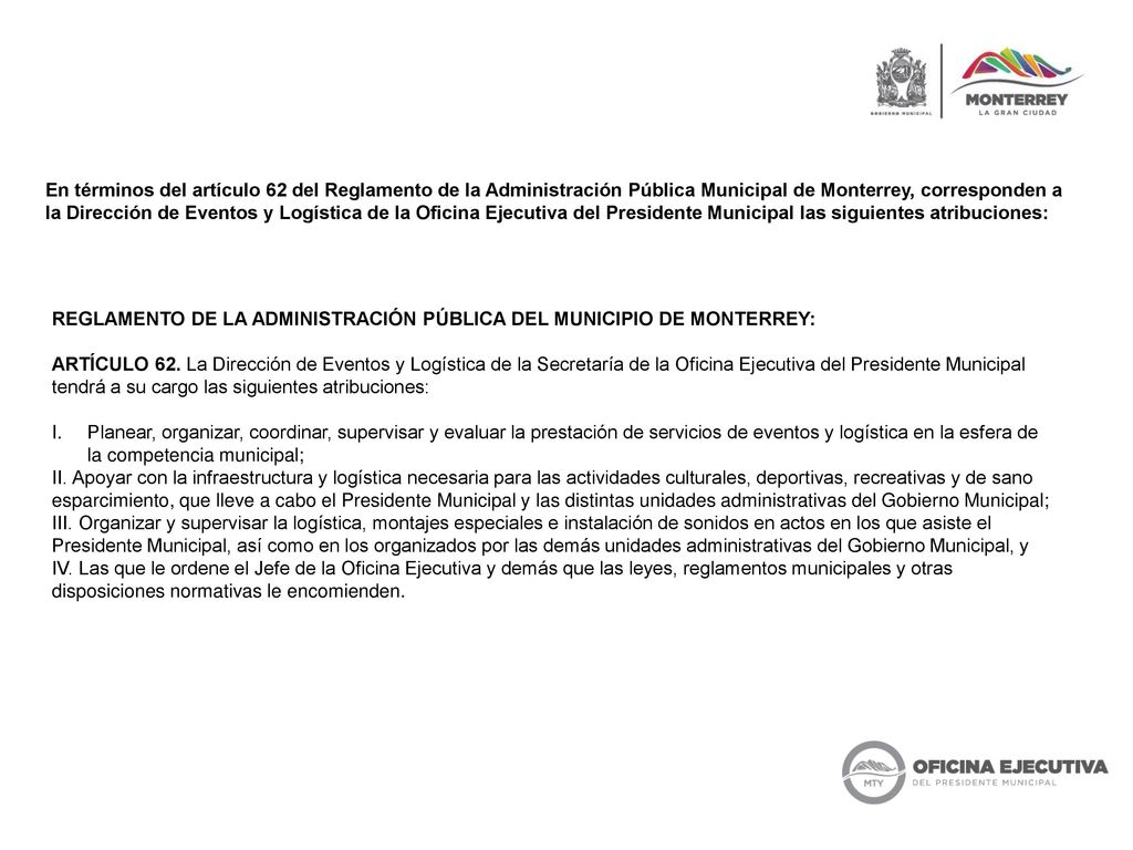 En términos del artículo 62 del Reglamento de la Administración Pública Municipal de Monterrey, corresponden a la Dirección de Eventos y Logística de la Oficina Ejecutiva del Presidente Municipal las siguientes atribuciones: