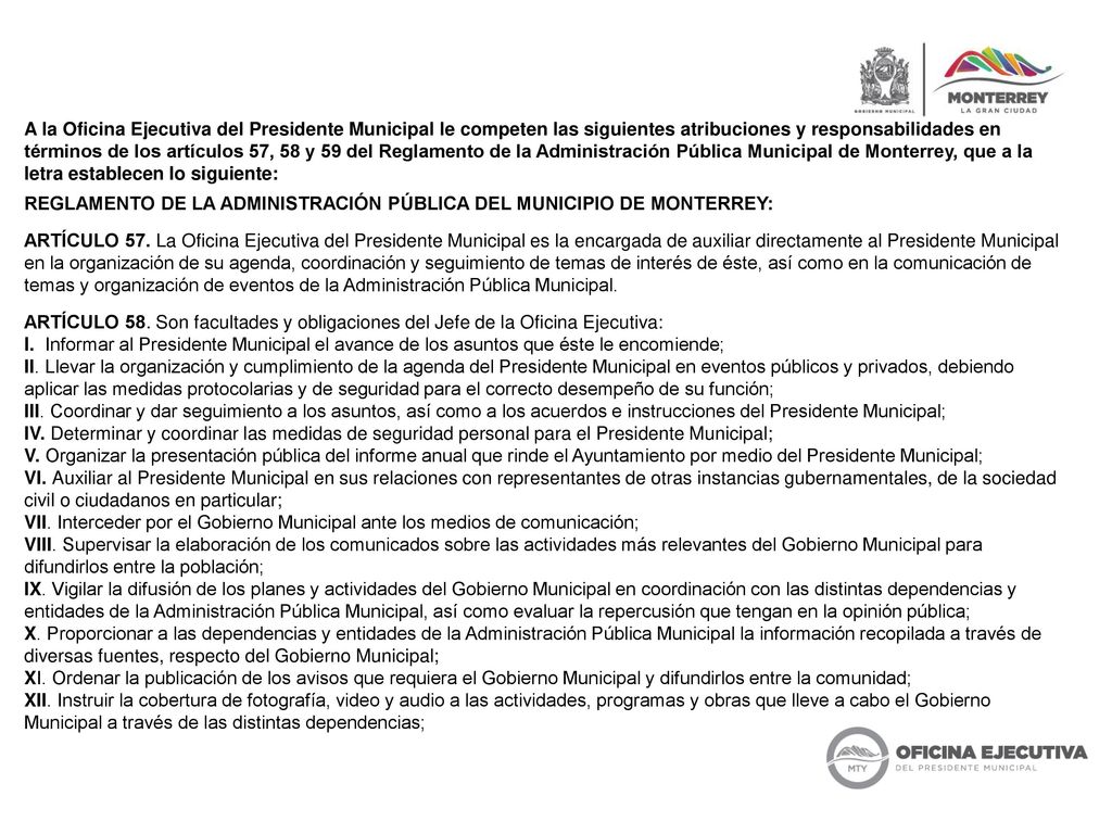 A la Oficina Ejecutiva del Presidente Municipal le competen las siguientes atribuciones y responsabilidades en términos de los artículos 57, 58 y 59 del Reglamento de la Administración Pública Municipal de Monterrey, que a la letra establecen lo siguiente: